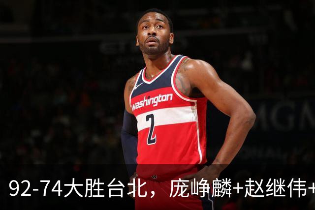 92-74大胜台北，庞峥麟+赵继伟+胡金秋三核亮眼，杨瀚森仅10+5
