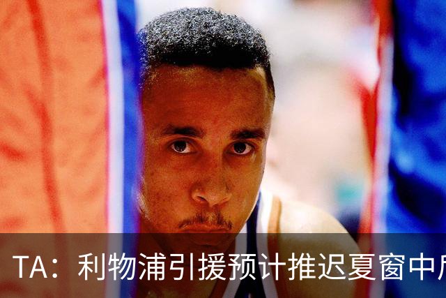 TA：利物浦引援预计推迟夏窗中后期 努涅斯和萨拉赫都不可能回归